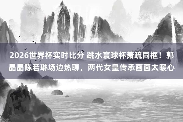 2026世界杯实时比分 跳水寰球杯萧疏同框！郭晶晶陈若琳场边热聊，两代女皇传承画面太暖心