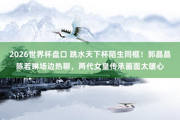 2026世界杯盘口 跳水天下杯陌生同框！郭晶晶陈若琳场边热聊，两代女皇传承画面太暖心