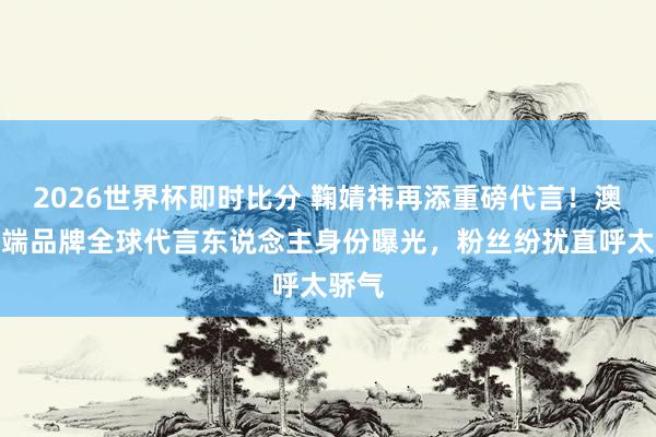 2026世界杯即时比分 鞠婧祎再添重磅代言！澳洲高端品牌全球代言东说念主身份曝光，粉丝纷扰直呼太骄气