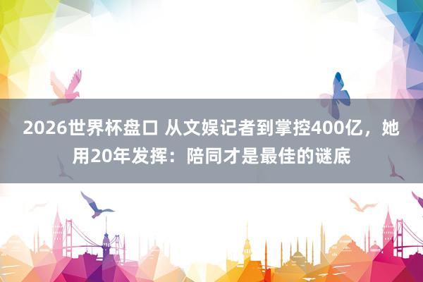 2026世界杯盘口 从文娱记者到掌控400亿，她用20年发挥：陪同才是最佳的谜底