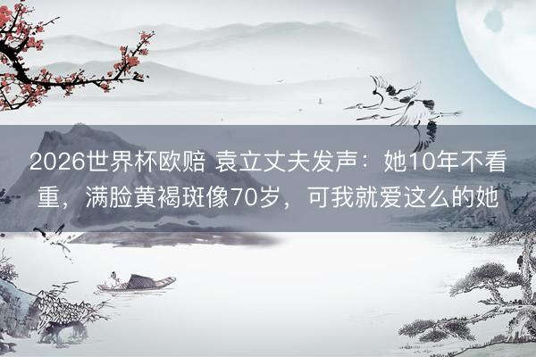 2026世界杯欧赔 袁立丈夫发声：她10年不看重，满脸黄褐斑像70岁，可我就爱这么的她