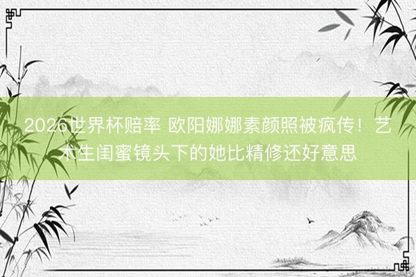 2026世界杯赔率 欧阳娜娜素颜照被疯传！艺术生闺蜜镜头下的她比精修还好意思