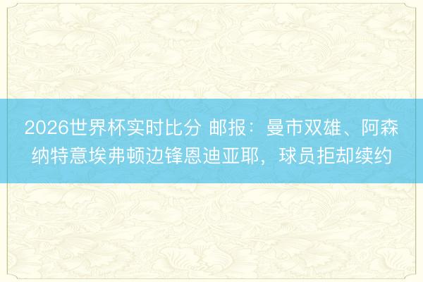 2026世界杯实时比分 邮报：曼市双雄、阿森纳特意埃弗顿边锋恩迪亚耶，球员拒却续约