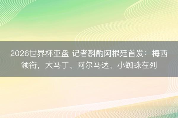 2026世界杯亚盘 记者斟酌阿根廷首发：梅西领衔，大马丁、阿尔马达、小蜘蛛在列