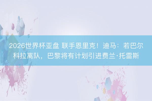 2026世界杯亚盘 联手恩里克！迪马：若巴尔科拉离队，巴黎将有计划引进费兰·托雷斯