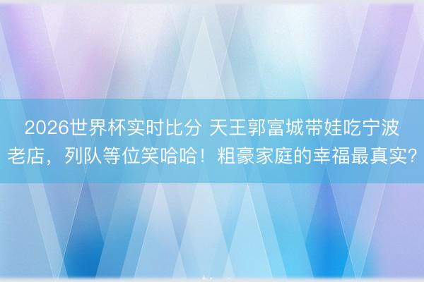 2026世界杯实时比分 天王郭富城带娃吃宁波老店，列队等位笑哈哈！粗豪家庭的幸福最真实？