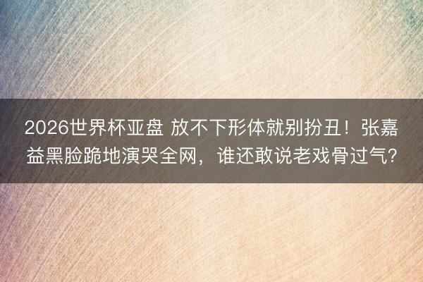 2026世界杯亚盘 放不下形体就别扮丑!张嘉益黑脸跪地演哭全网,谁还敢说老戏骨过气?