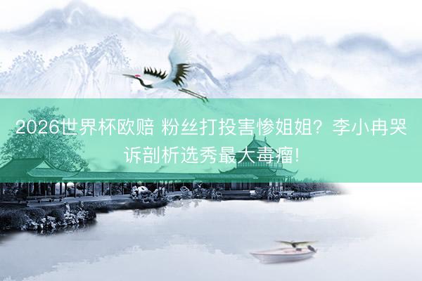 2026世界杯欧赔 粉丝打投害惨姐姐?李小冉哭诉剖析选秀最大毒瘤!