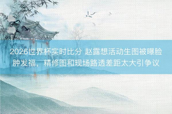 2026世界杯实时比分 赵露想活动生图被曝脸肿发福，精修图和现场路透差距太大引争议