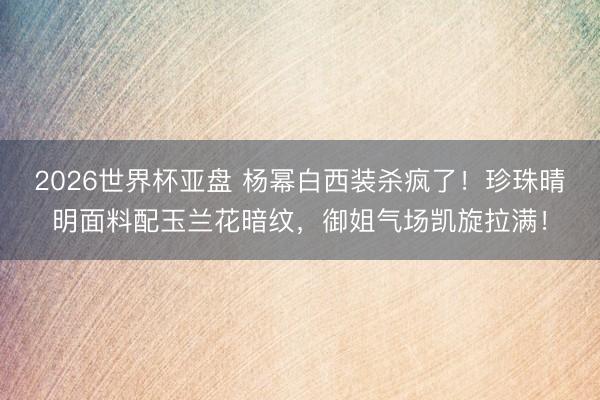 2026世界杯亚盘 杨幂白西装杀疯了！珍珠晴明面料配玉兰花暗纹，御姐气场凯旋拉满！