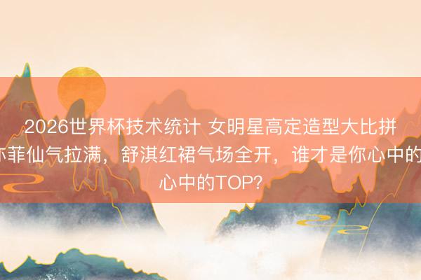 2026世界杯技术统计 女明星高定造型大比拼！刘亦菲仙气拉满，舒淇红裙气场全开，谁才是你心中的TOP？