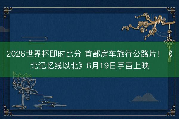 2026世界杯即时比分 首部房车旅行公路片！《北记忆线以北》6月19日宇宙上映