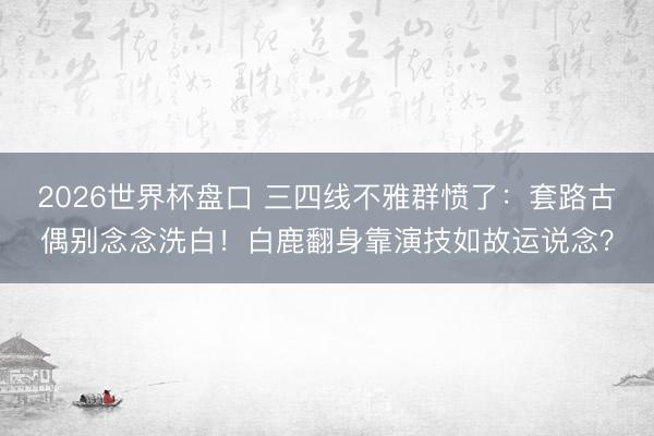 2026世界杯盘口 三四线不雅群愤了：套路古偶别念念洗白！白鹿翻身靠演技如故运说念？