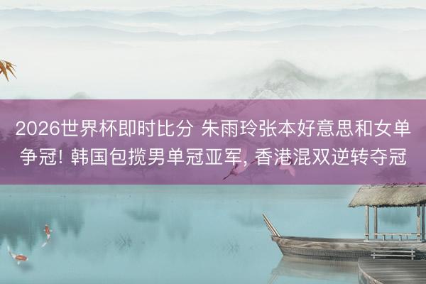 2026世界杯即时比分 朱雨玲张本好意思和女单争冠! 韩国包揽男单冠亚军， 香港混双逆转夺冠