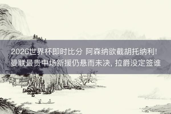 2026世界杯即时比分 阿森纳欲截胡托纳利! 曼联最贵中场新援仍悬而未决， 拉爵没定签谁