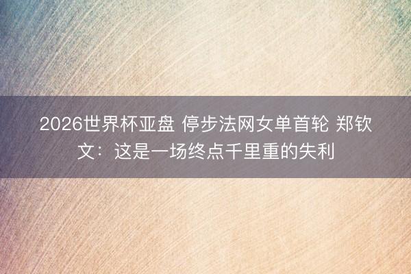 2026世界杯亚盘 停步法网女单首轮 郑钦文：这是一场终点千里重的失利