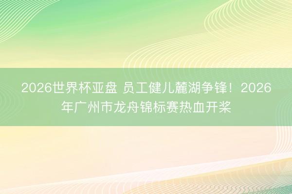 2026世界杯亚盘 员工健儿麓湖争锋！2026年广州市龙舟锦标赛热血开桨