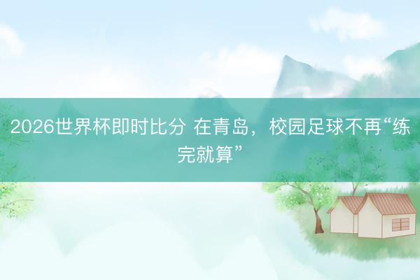 2026世界杯即时比分 在青岛，校园足球不再“练完就算”