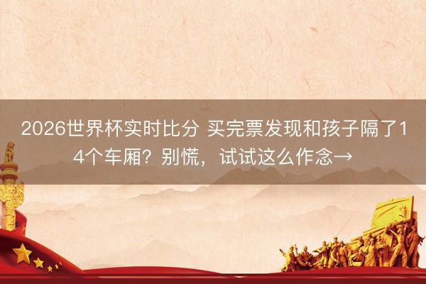 2026世界杯实时比分 买完票发现和孩子隔了14个车厢？别慌，试试这么作念→
