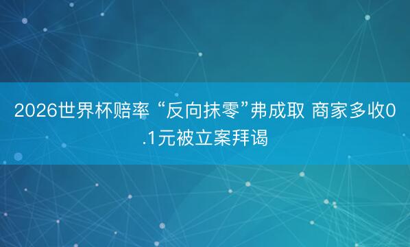 2026世界杯赔率 “反向抹零”弗成取 商家多收0.1元被立案拜谒