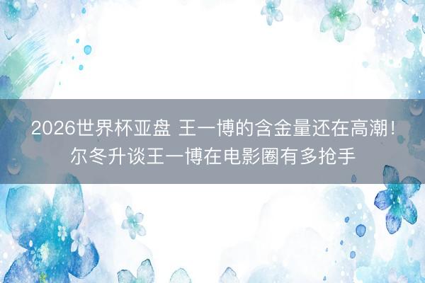 2026世界杯亚盘 王一博的含金量还在高潮！尔冬升谈王一博在电影圈有多抢手