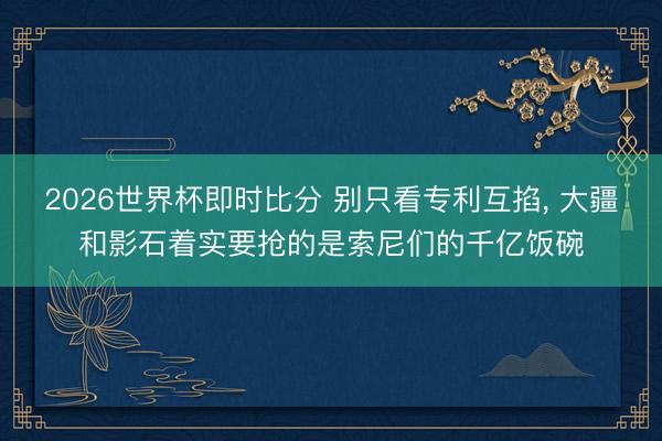 2026世界杯即时比分 别只看专利互掐， 大疆和影石着实要抢的是索尼们的千亿饭碗