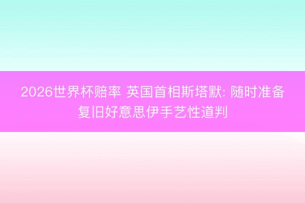 2026世界杯赔率 英国首相斯塔默: 随时准备复旧好意思伊手艺性道判
