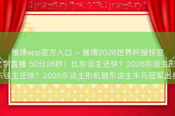 雅博app官方入口 - 雅博2026世界杯授权官网平台，2026世界杯文字直播 50分26秒！比东谈主还快？2026东谈主形机器东谈主半马冠军出身