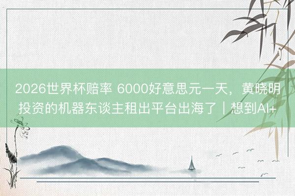 2026世界杯赔率 6000好意思元一天,黄晓明投资的机器东谈主租出平台出海了|想到AI+