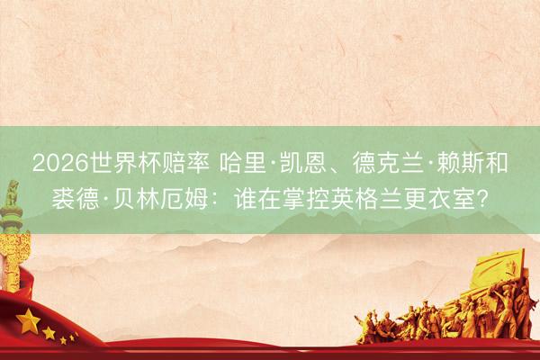2026世界杯赔率 哈里·凯恩、德克兰·赖斯和裘德·贝林厄姆:谁在掌控英格兰更衣室?