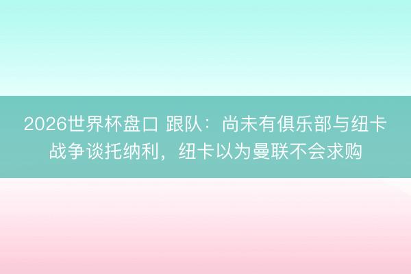 2026世界杯盘口 跟队：尚未有俱乐部与纽卡战争谈托纳利，纽卡以为曼联不会求购
