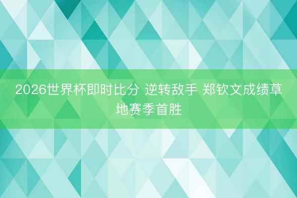 2026世界杯即时比分 逆转敌手 郑钦文成绩草地赛季首胜