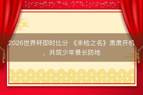 2026世界杯即时比分 《未检之名》肃肃开机，共筑少年景长防地