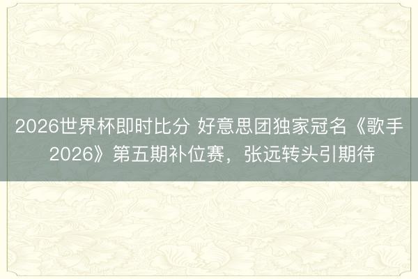 2026世界杯即时比分 好意思团独家冠名《歌手 2026》第五期补位赛，张远转头引期待