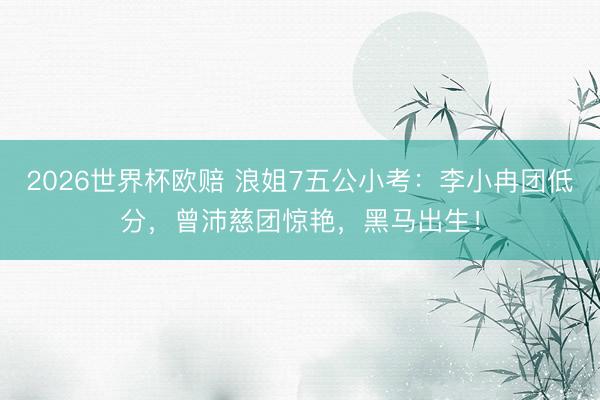 2026世界杯欧赔 浪姐7五公小考：李小冉团低分，曾沛慈团惊艳，黑马出生！