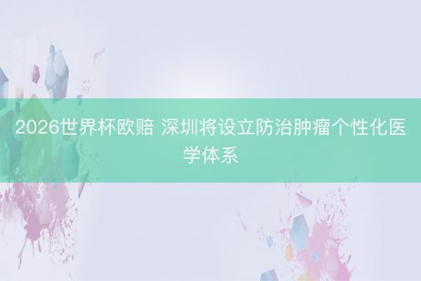 2026世界杯欧赔 深圳将设立防治肿瘤个性化医学体系