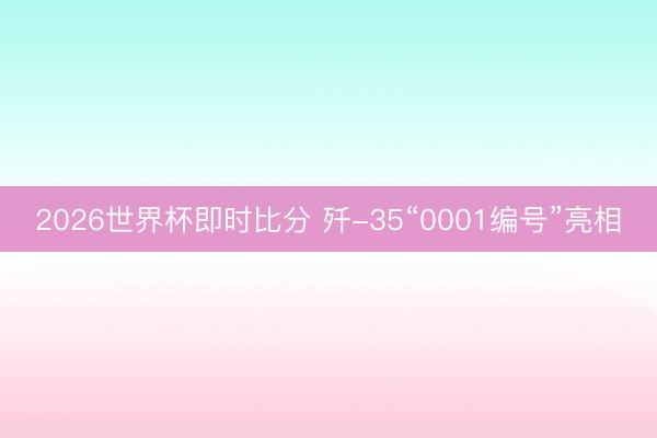 2026世界杯即时比分 歼-35“0001编号”亮相