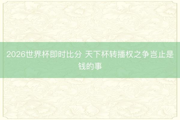 2026世界杯即时比分 天下杯转播权之争岂止是钱的事