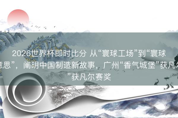 2026世界杯即时比分 从“寰球工场”到“寰球最好意思”，阐明中国制造新故事，广州“香气城堡”获凡尔赛奖