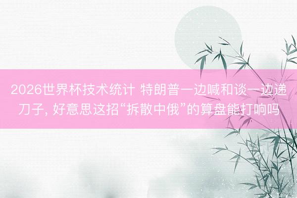 2026世界杯技术统计 特朗普一边喊和谈一边递刀子， 好意思这招“拆散中俄”的算盘能打响吗