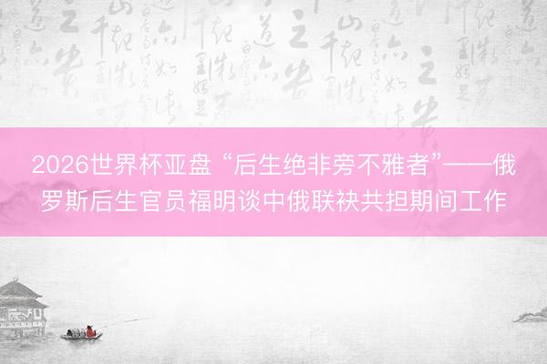 2026世界杯亚盘 “后生绝非旁不雅者”——俄罗斯后生官员福明谈中俄联袂共担期间工作