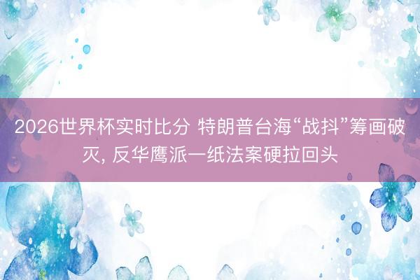 2026世界杯实时比分 特朗普台海“战抖”筹画破灭， 反华鹰派一纸法案硬拉回头