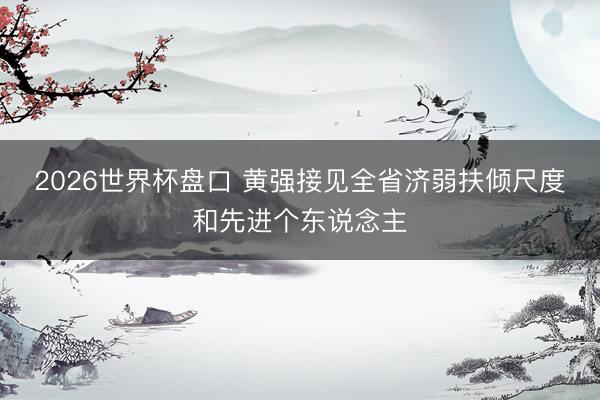 2026世界杯盘口 黄强接见全省济弱扶倾尺度和先进个东说念主