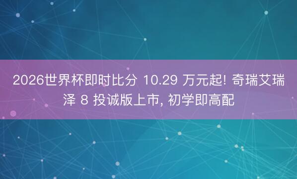 2026世界杯即时比分 10.29 万元起! 奇瑞艾瑞泽 8 投诚版上市， 初学即高配