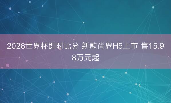 2026世界杯即时比分 新款尚界H5上市 售15.98万元起