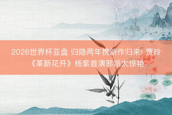2026世界杯亚盘 归隐两年携新作归来! 贾玲《革新花开》杨紫首演邪派太惊艳