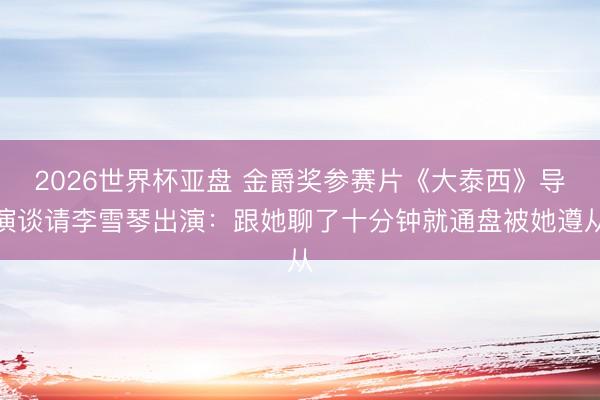 2026世界杯亚盘 金爵奖参赛片《大泰西》导演谈请李雪琴出演：跟她聊了十分钟就通盘被她遵从