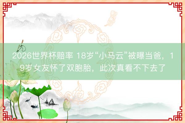 2026世界杯赔率 18岁“小马云”被曝当爸,19岁女友怀了双胞胎,此次真看不下去了