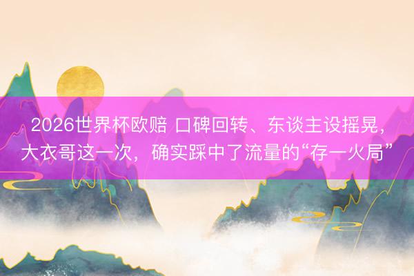 2026世界杯欧赔 口碑回转、东谈主设摇晃,大衣哥这一次,确实踩中了流量的“存一火局”