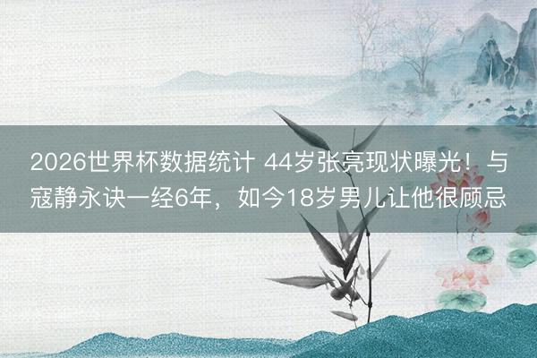 2026世界杯数据统计 44岁张亮现状曝光!与寇静永诀一经6年,如今18岁男儿让他很顾忌